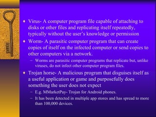 ♦ Virus- A computer program file capable of attaching to
disks or other files and replicating itself repeatedly,
typically without the user’s knowledge or permission
♦ Worm- A parasitic computer program that can create
copies of itself on the infected computer or send copies to
other computers via a network.
– Worms are parasitic computer programs that replicate but, unlike
viruses, do not infect other computer program files.
♦ Trojan horse- A malicious program that disguises itself as
a useful application or game and purposefully does
something the user does not expect
– E.g. MMarketPay- Trojan for Android phones.
– It has been detected in multiple app stores and has spread to more
than 100,000 devices.
 