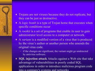 ♦ Trojans are not viruses because they do not replicate, but
they can be just as destructive.
♦ A logic bomb is a type of Trojan horse that executes when
specific conditions occur
♦ A rootkit is a set of programs that enable its user to gain
administrator level access to a computer or network.
♦ A variant is a modified version of a virus that is produced
by the virus’s author or another person who amends the
original virus code.
– if the changes are significant, the variant might go undetected
by antivirus software.
♦ SQL injection attack Attacks against a Web site that take
advantage of vulnerabilities in poorly coded SQL
applications in order to introduce malicious program code
 