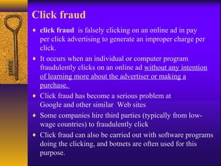 Click fraud
♦ click fraud is falsely clicking on an online ad in pay
per click advertising to generate an improper charge per
click.
♦ It occurs when an individual or computer program
fraudulently clicks on an online ad without any intention
of learning more about the advertiser or making a
purchase.
♦ Click fraud has become a serious problem at
Google and other similar Web sites
♦ Some companies hire third parties (typically from low-
wage countries) to fraudulently click
♦ Click fraud can also be carried out with software programs
doing the clicking, and botnets are often used for this
purpose.
 