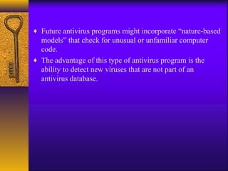 ♦ Future antivirus programs might incorporate “nature-based
models” that check for unusual or unfamiliar computer
code.
♦ The advantage of this type of antivirus program is the
ability to detect new viruses that are not part of an
antivirus database.
 