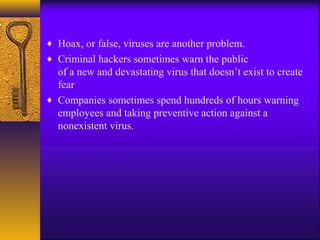 ♦ Hoax, or false, viruses are another problem.
♦ Criminal hackers sometimes warn the public
of a new and devastating virus that doesn’t exist to create
fear
♦ Companies sometimes spend hundreds of hours warning
employees and taking preventive action against a
nonexistent virus.
 