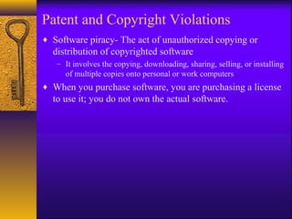 Patent and Copyright Violations
♦ Software piracy- The act of unauthorized copying or
distribution of copyrighted software
– It involves the copying, downloading, sharing, selling, or installing
of multiple copies onto personal or work computers
♦ When you purchase software, you are purchasing a license
to use it; you do not own the actual software.
 