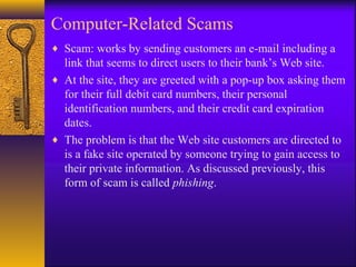 Computer-Related Scams
♦ Scam: works by sending customers an e-mail including a
link that seems to direct users to their bank’s Web site.
♦ At the site, they are greeted with a pop-up box asking them
for their full debit card numbers, their personal
identification numbers, and their credit card expiration
dates.
♦ The problem is that the Web site customers are directed to
is a fake site operated by someone trying to gain access to
their private information. As discussed previously, this
form of scam is called phishing.
 