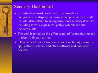 Security Dashboard
♦ Security dashboard is software that provides a
comprehensive display on a single computer screen of all
the vital data related to an organization’s security defenses
including threats, exposures, policy compliance and
incident alerts
♦ The goal is to reduce the effort required for monitoring and
to identify threats earlier.
♦ Data comes from a variety of sources including firewalls,
applications, servers, and other software and hardware
devices
 