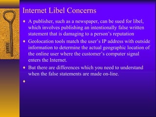 Internet Libel Concerns
♦ A publisher, such as a newspaper, can be sued for libel,
which involves publishing an intentionally false written
statement that is damaging to a person’s reputation
♦ Geolocation tools match the user’s IP address with outside
information to determine the actual geographic location of
the online user where the customer’s computer signal
enters the Internet.
♦ But there are differences which you need to understand
when the false statements are made on-line.
♦
 