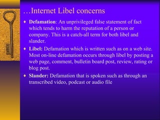 …Internet Libel concerns
♦ Defamation: An unprivileged false statement of fact
which tends to harm the reputation of a person or
company. This is a catch-all term for both libel and
slander.
♦ Libel: Defamation which is written such as on a web site.
Most on-line defamation occurs through libel by posting a
web page, comment, bulletin board post, review, rating or
blog post.
♦ Slander: Defamation that is spoken such as through an
transcribed video, podcast or audio file
 