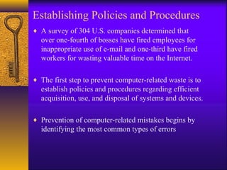 Establishing Policies and Procedures
♦ A survey of 304 U.S. companies determined that
over one-fourth of bosses have fired employees for
inappropriate use of e-mail and one-third have fired
workers for wasting valuable time on the Internet.
♦ The first step to prevent computer-related waste is to
establish policies and procedures regarding efficient
acquisition, use, and disposal of systems and devices.
♦ Prevention of computer-related mistakes begins by
identifying the most common types of errors
 