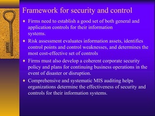 Framework for security and control
♦ Firms need to establish a good set of both general and
application controls for their information
systems.
♦ Risk assessment evaluates information assets, identifies
control points and control weaknesses, and determines the
most cost-effective set of controls
♦ Firms must also develop a coherent corporate security
policy and plans for continuing business operations in the
event of disaster or disruption.
♦ Comprehensive and systematic MIS auditing helps
organizations determine the effectiveness of security and
controls for their information systems.
 