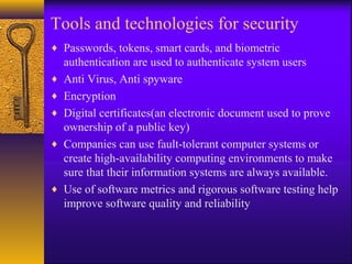 Tools and technologies for security
♦ Passwords, tokens, smart cards, and biometric
authentication are used to authenticate system users
♦ Anti Virus, Anti spyware
♦ Encryption
♦ Digital certificates(an electronic document used to prove
ownership of a public key)
♦ Companies can use fault-tolerant computer systems or
create high-availability computing environments to make
sure that their information systems are always available.
♦ Use of software metrics and rigorous software testing help
improve software quality and reliability
 