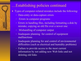 …Establishing policies continued
♦ Types of computer-related mistakes include the following:
– Data-entry or data-capture errors
– Errors in computer programs
– Errors in handling files, including formatting a disk by
mistake, copying an old file over a newer one
– Mishandling of computer output
– Inadequate planning for control of equipment
malfunctions
– Inadequate planning for and control of environmental
difficulties (such as electrical and humidity problems)
– Failure to provide access to the most current
information by not adding new Web links and not
deleting old links
 