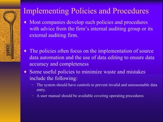 Implementing Policies and Procedures
♦ Most companies develop such policies and procedures
with advice from the firm’s internal auditing group or its
external auditing firm.
♦ The policies often focus on the implementation of source
data automation and the use of data editing to ensure data
accuracy and completeness
♦ Some useful policies to minimize waste and mistakes
include the following:
– The system should have controls to prevent invalid and unreasonable data
entry.
– A user manual should be available covering operating procedures
 