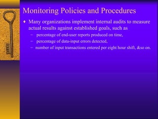 Monitoring Policies and Procedures
♦ Many organizations implement internal audits to measure
actual results against established goals, such as
– percentage of end-user reports produced on time,
– percentage of data-input errors detected,
– number of input transactions entered per eight hour shift, &so on.
 