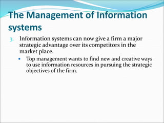 The Management of Information
systems
3. Information systems can now give a firm a major
strategic advantage over its competitors in the
market place.
 Top management wants to find new and creative ways
to use information resources in pursuing the strategic
objectives of the firm.
 