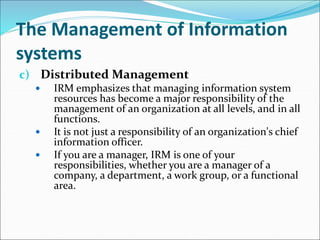 The Management of Information
systems
c) Distributed Management
 IRM emphasizes that managing information system
resources has become a major responsibility of the
management of an organization at all levels, and in all
functions.
 It is not just a responsibility of an organization's chief
information officer.
 If you are a manager, IRM is one of your
responsibilities, whether you are a manager of a
company, a department, a work group, or a functional
area.
 