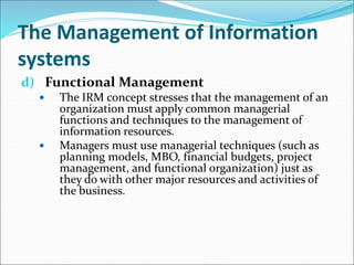 The Management of Information
systems
d) Functional Management
 The IRM concept stresses that the management of an
organization must apply common managerial
functions and techniques to the management of
information resources.
 Managers must use managerial techniques (such as
planning models, MBO, financial budgets, project
management, and functional organization) just as
they do with other major resources and activities of
the business.
 