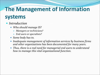 The Management of Information
systems
 Introduction
 Who should manage IS?
 Managers or technicians?
 End users or specialists?
 Some body has to.
 Inadequate management of information services by business firms
and other organizations has been documented for many years.
 Thus, there is a real need for managerial end users to understand
how to manage this vital organizational function.
 
