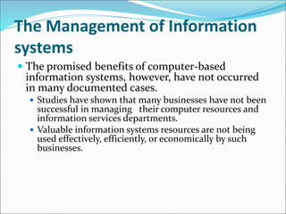 The Management of Information
systems
 The promised benefits of computer-based
information systems, however, have not occurred
in many documented cases.
 Studies have shown that many businesses have not been
successful in managing their computer resources and
information services departments.
 Valuable information systems resources are not being
used effectively, efficiently, or economically by such
businesses.
 