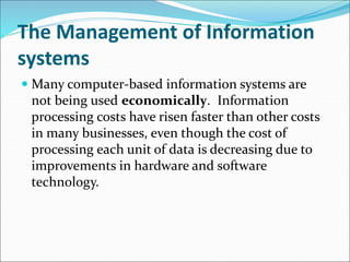 The Management of Information
systems
 Many computer-based information systems are
not being used economically. Information
processing costs have risen faster than other costs
in many businesses, even though the cost of
processing each unit of data is decreasing due to
improvements in hardware and software
technology.
 