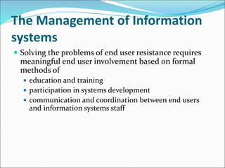 The Management of Information
systems
 Solving the problems of end user resistance requires
meaningful end user involvement based on formal
methods of
 education and training
 participation in systems development
 communication and coordination between end users
and information systems staff
 