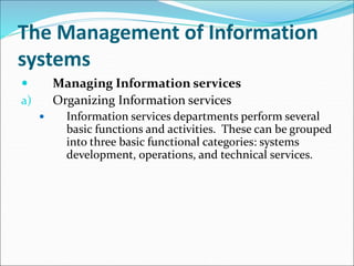 The Management of Information
systems
 Managing Information services
a) Organizing Information services
 Information services departments perform several
basic functions and activities. These can be grouped
into three basic functional categories: systems
development, operations, and technical services.
 