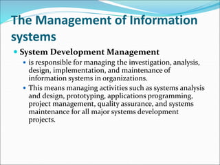 The Management of Information
systems
 System Development Management
 is responsible for managing the investigation, analysis,
design, implementation, and maintenance of
information systems in organizations.
 This means managing activities such as systems analysis
and design, prototyping, applications programming,
project management, quality assurance, and systems
maintenance for all major systems development
projects.
 