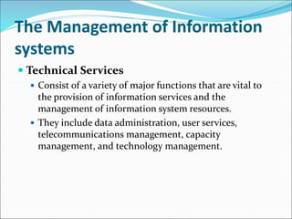 The Management of Information
systems
 Technical Services
 Consist of a variety of major functions that are vital to
the provision of information services and the
management of information system resources.
 They include data administration, user services,
telecommunications management, capacity
management, and technology management.
 