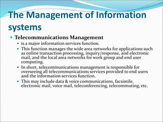The Management of Information
systems
 Telecommunications Management
 is a major information services function.
 This function manages the wide area networks for applications such
as online transaction processing, inquiry/response, and electronic
mail, and the local area networks for work group and end user
computing.
 In short, telecommunications management is responsible for
overseeing all telecommunications services provided to end users
and the information services function.
 This may include data & voice communications, facsimile,
electronic mail, voice mail, teleconferencing, telecommuting, etc.
 