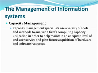 The Management of Information
systems
 Capacity Management
 Capacity management specialists use a variety of tools
and methods to analyze a firm's computing capacity
utilization in order to help maintain an adequate level of
end user service and plan future acquisition of hardware
and software resources.
 