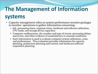 The Management of Information
systems
 Capacity management relies on system performance monitor packages
to monitor operations to gather information concerning:
 Job- processing times, response times, hardware and software utilization,
CPU loads, and storage device capacities.
 Computer malfunctions, the number and type of reruns, processing delays
and errors, and other evidence of unsatisfactory or unusual conditions.
 Such information is used to evaluate computer system utilization, costs,
and performance. This evaluation provides information for capacity
planning, production planning and control, and hardware/software
acquisition planning.
 