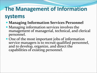 The Management of Information
systems
 Managing Information Services Personnel
 Managing information services involves the
management of managerial, technical, and clerical
personnel.
 One of the most important jobs of information
service managers is to recruit qualified personnel,
and to develop, organize, and direct the
capabilities of existing personnel.
 