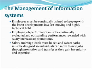 The Management of Information
systems
 Employees must be continually trained to keep up with
the latest developments in a fast-moving and highly
technical field.
 Employee job performance must be continually
evaluated and outstanding performances rewarded with
salary increases or promotions.
 Salary and wage levels must be set, and career paths
must be designed so individuals can move to new jobs
through promotion and transfer as they gain in seniority
and expertise.
 