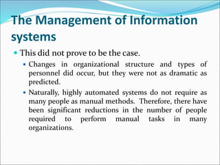 The Management of Information
systems
 This did not prove to be the case.
 Changes in organizational structure and types of
personnel did occur, but they were not as dramatic as
predicted.
 Naturally, highly automated systems do not require as
many people as manual methods. Therefore, there have
been significant reductions in the number of people
required to perform manual tasks in many
organizations.
 