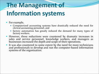 The Management of
Information systems
 For example,
 Computerized accounting systems have drastically reduced the need for
clerical accounting personnel, and
 factory automation has greatly reduced the demand for many types of
factory workers.
 However, these reductions were countered by dramatic increases in
sales and service personnel, knowledge workers, and managers as
businesses increased the depth and scope of their operations.
 It was also countered to some extent by the need for more technicians
and professionals to develop and run the computer-based information
systems of the organization.
 