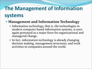 The Management of Information
systems
 Management and Information Technology
 Information technology, that is, the technologies in
modern computer based information systems, is once
again portrayed as a major force for organizational and
managerial change.
 In fact, information technology is already changing
decision making, management structures, and work
activities in companies around the world.
 