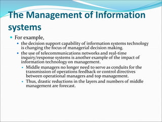 The Management of Information
systems
 For example,
 the decision support capability of information systems technology
is changing the focus of managerial decision making.
 the use of telecommunications networks and real-time
inquiry/response systems is another example of the impact of
information technology on management.
 Middle managers no longer need to serve as conduits for the
transmission of operations feedback or control directives
between operational managers and top management.
 Thus, drastic reductions in the layers and numbers of middle
management are forecast.
 
