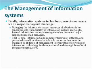 The Management of Information
systems
 Finally, information systems technology presents managers
with a major managerial challenge.
 Managing the information system resources of a business is no
longer the sole responsibility of information systems specialists.
Instead information resource management has become a major
responsibility of all managers.
 That is, data, information, and computer hardware, software, and
personnel should be viewed as valuable resources that must be
managed by all levels of management to ensure the effective use of
information technology for the operational and strategic benefits of
the entire organization.
 