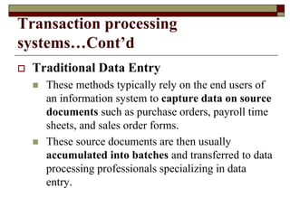 Transaction processing
systems…Cont’d
 Traditional Data Entry
 These methods typically rely on the end users of
an information system to capture data on source
documents such as purchase orders, payroll time
sheets, and sales order forms.
 These source documents are then usually
accumulated into batches and transferred to data
processing professionals specializing in data
entry.
 