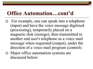 Office Automation…cont’d
 For example, one can speak into a telephone
(input) and have the voice message digitized
(processing), temporarily placed on a
magnetic disk (storage), then transmitted to
another end user's telephone as a voice mail
message when requested (output), under the
direction of a voice mail program (control).
 Major office automation systems are
discussed below:
 