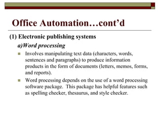 Office Automation…cont’d
(1) Electronic publishing systems
a)Word processing
 Involves manipulating text data (characters, words,
sentences and paragraphs) to produce information
products in the form of documents (letters, memos, forms,
and reports).
 Word processing depends on the use of a word processing
software package. This package has helpful features such
as spelling checker, thesaurus, and style checker.
 
