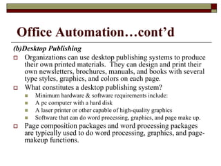 Office Automation…cont’d
(b)Desktop Publishing
 Organizations can use desktop publishing systems to produce
their own printed materials. They can design and print their
own newsletters, brochures, manuals, and books with several
type styles, graphics, and colors on each page.
 What constitutes a desktop publishing system?
 Minimum hardware & software requirements include:
 A pc computer with a hard disk
 A laser printer or other capable of high-quality graphics
 Software that can do word processing, graphics, and page make up.
 Page composition packages and word processing packages
are typically used to do word processing, graphics, and page-
makeup functions.
 
