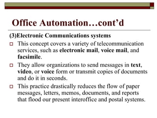 Office Automation…cont’d
(3)Electronic Communications systems
 This concept covers a variety of telecommunication
services, such as electronic mail, voice mail, and
facsimile.
 They allow organizations to send messages in text,
video, or voice form or transmit copies of documents
and do it in seconds.
 This practice drastically reduces the flow of paper
messages, letters, memos, documents, and reports
that flood our present interoffice and postal systems.
 