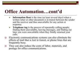 Office Automation…cont’d
 Information float is the time (at least several days) when a
written letter or other document is in transit between the sender
and the receiver and thus unavailable for any action or
response.
 Telephone tag is the process of repeatedly calling people,
finding them unavailable, leaving messages, and finding out
later you were unavailable when they finally returned your
calls.
 Electronic communications systems can also eliminate the
effects of mail that is lost in transit, or phone lines that are
frequently busy.
 They can also reduce the costs of labor, materials, and
postage for office communications.
 