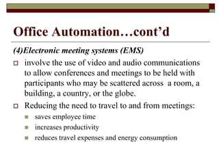 Office Automation…cont’d
(4)Electronic meeting systems (EMS)
 involve the use of video and audio communications
to allow conferences and meetings to be held with
participants who may be scattered across a room, a
building, a country, or the globe.
 Reducing the need to travel to and from meetings:
 saves employee time
 increases productivity
 reduces travel expenses and energy consumption
 