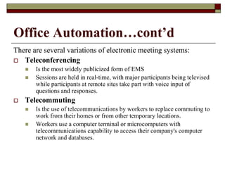 Office Automation…cont’d
There are several variations of electronic meeting systems:
 Teleconferencing
 Is the most widely publicized form of EMS
 Sessions are held in real-time, with major participants being televised
while participants at remote sites take part with voice input of
questions and responses.
 Telecommuting
 Is the use of telecommunications by workers to replace commuting to
work from their homes or from other temporary locations.
 Workers use a computer terminal or microcomputers with
telecommunications capability to access their company's computer
network and databases.
 