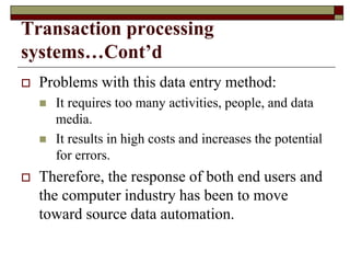 Transaction processing
systems…Cont’d
 Problems with this data entry method:
 It requires too many activities, people, and data
media.
 It results in high costs and increases the potential
for errors.
 Therefore, the response of both end users and
the computer industry has been to move
toward source data automation.
 