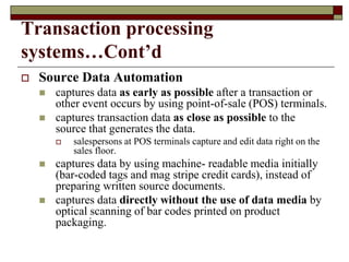 Transaction processing
systems…Cont’d
 Source Data Automation
 captures data as early as possible after a transaction or
other event occurs by using point-of-sale (POS) terminals.
 captures transaction data as close as possible to the
source that generates the data.
 salespersons at POS terminals capture and edit data right on the
sales floor.
 captures data by using machine- readable media initially
(bar-coded tags and mag stripe credit cards), instead of
preparing written source documents.
 captures data directly without the use of data media by
optical scanning of bar codes printed on product
packaging.
 