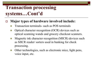 Transaction processing
systems…Cont’d
 Major types of hardware involved include:
 Transaction terminals- such as POS terminals
 Optical character recognition (OCR) devices such as
optical scanning wands and grocery checkout scanners.
 Magnetic ink character recognition (MICR) devices such
as MICR reader/ sorters used in banking for check
processing.
 Other technologies, such as electronic mice, light pens,
voice input, etc.
 