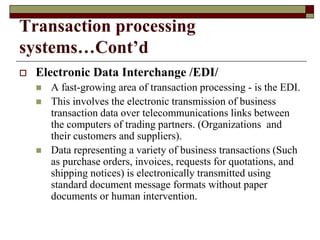 Transaction processing
systems…Cont’d
 Electronic Data Interchange /EDI/
 A fast-growing area of transaction processing - is the EDI.
 This involves the electronic transmission of business
transaction data over telecommunications links between
the computers of trading partners. (Organizations and
their customers and suppliers).
 Data representing a variety of business transactions (Such
as purchase orders, invoices, requests for quotations, and
shipping notices) is electronically transmitted using
standard document message formats without paper
documents or human intervention.
 