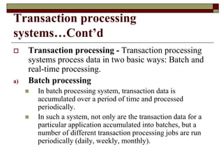 Transaction processing
systems…Cont’d
 Transaction processing - Transaction processing
systems process data in two basic ways: Batch and
real-time processing.
a) Batch processing
 In batch processing system, transaction data is
accumulated over a period of time and processed
periodically.
 In such a system, not only are the transaction data for a
particular application accumulated into batches, but a
number of different transaction processing jobs are run
periodically (daily, weekly, monthly).
 