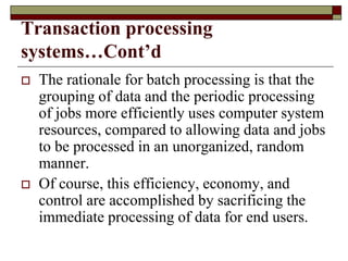 Transaction processing
systems…Cont’d
 The rationale for batch processing is that the
grouping of data and the periodic processing
of jobs more efficiently uses computer system
resources, compared to allowing data and jobs
to be processed in an unorganized, random
manner.
 Of course, this efficiency, economy, and
control are accomplished by sacrificing the
immediate processing of data for end users.
 